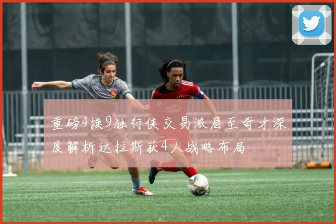 重磅4换9独行侠交易浓眉至奇才深度解析达拉斯获4人战略布局