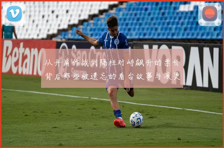 从并肩作战到隔栏对峙飙升的票价背后那些被遗忘的看台故事与滚烫的信仰